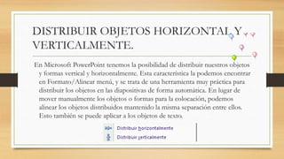 DISTRIBUIR OBJETOS HORIZONTAL Y
VERTICALMENTE.
En Microsoft PowerPoint tenemos la posibilidad de distribuir nuestros objetos
y formas vertical y horizontalmente. Esta característica la podemos encontrar
en Formato/Alinear menú, y se trata de una herramienta muy práctica para
distribuir los objetos en las diapositivas de forma automática. En lugar de
mover manualmente los objetos o formas para la colocación, podemos
alinear los objetos distribuidos mantenido la misma separación entre ellos.
Esto también se puede aplicar a los objetos de texto.
 