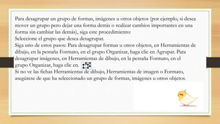 Para desagrupar un grupo de formas, imágenes u otros objetos (por ejemplo, si desea
mover un grupo pero dejar una forma detrás o realizar cambios importantes en una
forma sin cambiar las demás), siga este procedimiento:
Seleccione el grupo que desea desagrupar.
Siga uno de estos pasos: Para desagrupar formas u otros objetos, en Herramientas de
dibujo, en la pestaña Formato, en el grupo Organizar, haga clic en Agrupar. Para
desagrupar imágenes, en Herramientas de dibujo, en la pestaña Formato, en el
grupo Organizar, haga clic en.
Si no ve las fichas Herramientas de dibujo, Herramientas de imagen o Formato,
asegúrese de que ha seleccionado un grupo de formas, imágenes u otros objetos.
 