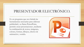 PRESENTADOR ELECTRÓNICO.
Es un programa que nos brinda las
herramientas necesarias para elaborar
publicidad y se llama PowerPoint,
permite crear presentaciones ,mediante
la combinación de textos, imágenes,
colores, formas, dibujos, efectos de
animación y sonido.
 
