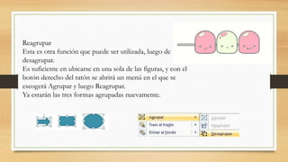 Reagrupar
Esta es otra función que puede ser utilizada, luego de
desagrupar.
Es suficiente en ubicarse en una sola de las figuras, y con el
botón derecho del ratón se abrirá un menú en el que se
escogerá Agrupar y luego Reagrupar.
Ya estarán las tres formas agrupadas nuevamente.
 