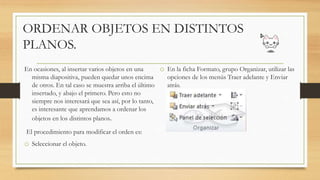 ORDENAR OBJETOS EN DISTINTOS
PLANOS.
En ocasiones, al insertar varios objetos en una
misma diapositiva, pueden quedar unos encima
de otros. En tal caso se muestra arriba el último
insertado, y abajo el primero. Pero esto no
siempre nos interesará que sea así, por lo tanto,
es interesante que aprendamos a ordenar los
objetos en los distintos planos.
El procedimiento para modificar el orden es:
o Seleccionar el objeto.
o En la ficha Formato, grupo Organizar, utilizar las
opciones de los menús Traer adelante y Enviar
atrás.
 