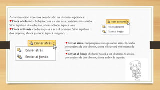A continuación veremos con detalle las distintas opciones:
♥Traer adelante: el objeto pasa a estar una posición más arriba.
Si lo tapaban dos objetos, ahora sólo lo tapará uno.
♥Traer al frente el objeto pasa a ser el primero. Si lo tapaban
dos objetos, ahora ya no lo tapará ninguno.
♥Enviar atrás el objeto pasará una posición atrás. Si estaba
por encima de dos objetos, ahora sólo estará por encima de
uno.
♥Enviar al fondo el objeto pasará a ser el último. Si estaba
por encima de dos objetos, ahora ambos le taparán.
 