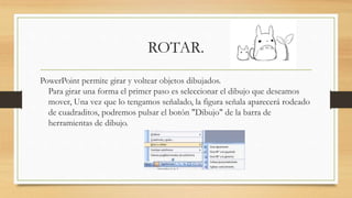 ROTAR.
PowerPoint permite girar y voltear objetos dibujados.
Para girar una forma el primer paso es seleccionar el dibujo que deseamos
mover, Una vez que lo tengamos señalado, la figura señala aparecerá rodeado
de cuadraditos, podremos pulsar el botón "Dibujo" de la barra de
herramientas de dibujo.
 
