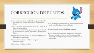 CORRECCIÓN DE PUNTOS.
Esta es una herramienta que brinda la oportunidad de
modificar solo la parte deseada del algún trazo ó
dibujo.
Elegir Corrección de puntos en el menú de Dibujo de la
barra de herramientas.
Esta es una herramienta que brinda la oportunidad
de modificar solo la parte deseada del algún trazo ó
dibujo.
Elegir Corrección de puntos en el menú de Dibujo de
la barra de herramientas.
Para modificar un trazo o dibujo se siguen los
siguientes pasos:
1. Seleccionar el objeto a editar.
2. En la barra de herramientas de dibujo (parte inferior
de la pantalla) elegir el menú Dibujo.
3. Seleccionar la opción Modificar puntos.
4. Una vez hecho lo anterior, aparecerá el dibujo en
forma punteada y el cursor en forma de estrella
indicando cuales puntos pueden ser modificados ó
eliminados.
 