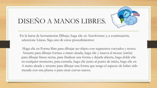 DISEÑO A MANOS LIBRES.
En la barra de herramientas Dibujo, haga clic en Autoformas y, a continuación,
seleccione Líneas. Siga uno de estos procedimientos:
Haga clic en Forma libre para dibujar un objeto con segmentos curvados y rectos.
Arrastre para dibujar formas a mano alzada, haga clic y mueva el mouse (ratón)
para dibujar líneas rectas, para finalizar una forma y dejarla abierta, haga doble clic
en cualquier momento, para cerrarla, haga clic junto al punto de inicio, haga clic en
A mano alzada y arrastre para dibujar una forma que tenga el aspecto de haber sido
trazada con una pluma o para crear curvas suaves.
 
