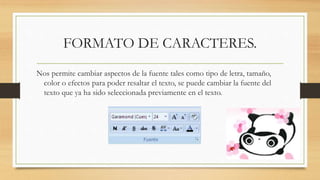 FORMATO DE CARACTERES.
Nos permite cambiar aspectos de la fuente tales como tipo de letra, tamaño,
color o efectos para poder resaltar el texto, se puede cambiar la fuente del
texto que ya ha sido seleccionada previamente en el texto.
 