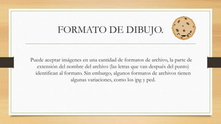 FORMATO DE DIBUJO.
Puede aceptar imágenes en una cantidad de formatos de archivo, la parte de
extensión del nombre del archivo (las letras que van después del punto)
identifican al formato. Sin embargo, algunos formatos de archivos tienen
algunas variaciones, como los jpg y pcd.
 