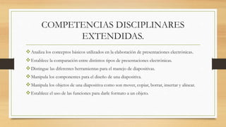 COMPETENCIAS DISCIPLINARES
EXTENDIDAS.
Analiza los conceptos básicos utilizados en la elaboración de presentaciones electrónicas.
Establece la comparación entre distintos tipos de presentaciones electrónicas.
Distingue las diferentes herramientas para el manejo de diapositivas.
Manipula los componentes para el diseño de una diapositiva.
Manipula los objetos de una diapositiva como son mover, copiar, borrar, insertar y alinear.
Establece el uso de las funciones para darle formato a un objeto.
 