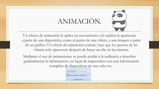 ANIMACIÓN.
Un efecto de animación le aplica un movimiento o le cambia la apariencia
a parte de una diapositiva, como al punto de una viñeta, a una imagen o parte
de un gráfico. Un efecto de animación común, hace que los puntos de las
viñetas solo aparezcan después de hacer un clic en las mismas.
Mediante el uso de animaciones se puede ayudar a la audiencia a absorber
gradualmente la información, en lugar de impactarlos con una información
completa de diapositivas de una sola vez.
 