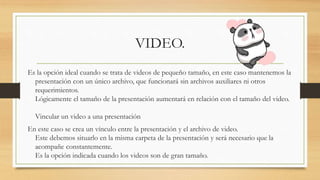 VIDEO.
Es la opción ideal cuando se trata de videos de pequeño tamaño, en este caso mantenemos la
presentación con un único archivo, que funcionará sin archivos auxiliares ni otros
requerimientos.
Lógicamente el tamaño de la presentación aumentará en relación con el tamaño del video.
Vincular un video a una presentación
En este caso se crea un vínculo entre la presentación y el archivo de video.
Este debemos situarlo en la misma carpeta de la presentación y será necesario que la
acompañe constantemente.
Es la opción indicada cuando los videos son de gran tamaño.
 