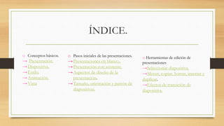 ÍNDICE.
o Conceptos básicos.
→ Presentación.
→Diapositiva.
→Estilo.
→Animación.
→Vista
o Pasos iniciales de las presentaciones.
→Presentaciones en blanco..
→Presentación con asistente.
→Aspectos de diseño de la
presentación.
→Tamaño, orientación y patrón de
diapositivas.
o Herramientas de edición de
presentaciones
→Seleccionar diapositiva.
→Mover, copiar, borrar, insertar y
duplicar.
→Efectos de transición de
diapositiva.
 