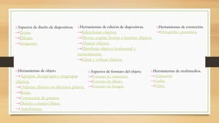 oAspectos de diseño de diapositivas.
→Texto.
→Dibujo.
→Imágenes.
oHerramientas de edición de diapositivas.
→Seleccionar objetos.
→Mover, copiar, borrar e insertar objetos.
→Alinear objetos.
→Distribuir objetos horizontal y
verticalmente.
→Girar y voltear objetos.
oAspectos de formato del objeto.
→Formato de caracteres.
→Formato de dibujo.
→Formato de imagen.
oHerramientas de corrección.
→Ortografía y gramática.
oHerramientas de objeto
→Agrupar, desagrupar y reagrupar
objetos.
→Ordenar objetos en distintos planos.
→Rotar.
→Corrección de puntos.
→Diseño a manos libres.
→Autoformas.
oHerramientas de multimedios.
→Animación
→Audio.
→Video.
 