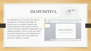 DIAPOSITIVA.
Las diapositivas son "las hojas" que tiene tu
presentación. Contienen marcadores de
posición, que son cuadros formados por
bordes punteados. Éstos pueden contener
muchos elementos diferentes, incluyendo texto,
imágenes, gráficos y más. Lo único que debes
hacer para incluir textos en las diapositivas es
hacer clic en alguno de los marcadores de
posición y empezar a escribir.
 