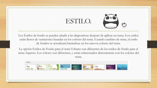 ESTILO.
Los Estilos de fondo se pueden añadir a las diapositivas después de aplicar un tema. Los estilos
están llenos de variaciones basadas en los colores del tema. Cuando cambies de tema, el estilo
de fondos se actualizará basándose en los nuevos colores del tema.
La opción Estilos de Fondo para el tema Urbano son diferentes de los estilos de fondo para el
tema Aspecto. Los colores son diferentes, y están relacionados directamente con los colores del
tema.
 