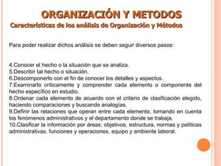 ORGANIZACIÓN Y METODOS Características de los análisis de Organización y Métodos   Para poder realizar dichos análisis se deben seguir diversos pasos: Conocer el hecho o la situación que se analiza. Describir tal hecho o situación. Descomponerlo con el fin de conocer los detalles y aspectos. Examinarlo críticamente y comprender cada elemento o componente del hecho específico en estudio. Ordenar cada elemento de acuerdo con el criterio de clasificación elegido, haciendo comparaciones y buscando analogías. Definir las relaciones que operan entre cada elemento, tomando en cuenta los fenómenos administrativos y el departamento donde se trabaja. Clasificar la información por áreas: objetivos, estructura, normas y políticas administrativas, funciones y operaciones, equipo y ambiente laboral. 