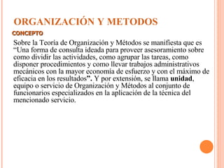 ORGANIZACIÓN Y METODOS Sobre la Teoría de Organización y Métodos se manifiesta que es “Una forma de consulta ideada para proveer asesoramiento sobre como dividir las actividades, como agrupar las tareas, como disponer procedimientos y como llevar trabajos administrativos mecánicos con la mayor economía de esfuerzo y con el máximo de eficacia en los resultados ”.  Y por extensión, se llama  unidad , equipo o servicio de Organización y Métodos al conjunto de funcionarios especializados en la aplicación de la técnica del mencionado servicio. CONCEPTO 