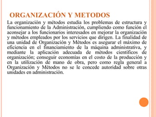 ORGANIZACIÓN Y METODOS La organización y métodos estudia los problemas de estructura y funcionamiento de la Administración, cumpliendo como función el aconsejar a los funcionarios interesados en mejorar la organización y métodos empleados por los servicios que dirigen. La finalidad de una unidad de Organización y Métodos es asegurar el máximo de eficiencia en el financiamiento de la máquina administrativa, y mediante la aplicación adecuada de métodos científicos de organización; conseguir economías en el costo de la producción y en la utilización de mano de obra, pero como regla general a Organización y Métodos no se le concede autoridad sobre otras unidades en administración. 