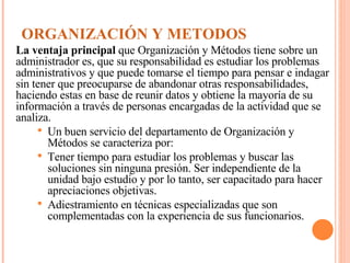 ORGANIZACIÓN Y METODOS La ventaja principal  que Organización y Métodos tiene sobre un administrador es, que su responsabilidad es estudiar los problemas administrativos y que puede tomarse el tiempo para pensar e indagar sin tener que preocuparse de abandonar otras responsabilidades, haciendo estas en base de reunir datos y obtiene la mayoría de su información a través de personas encargadas de la actividad que se analiza. Un buen servicio del departamento de Organización y Métodos se caracteriza por: Tener tiempo para estudiar los problemas y buscar las soluciones sin ninguna presión. Ser independiente de la unidad bajo estudio y por lo tanto, ser capacitado para hacer apreciaciones objetivas. Adiestramiento en técnicas especializadas que son complementadas con la experiencia de sus funcionarios. 