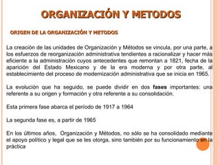 ORGANIZACIÓN Y METODOS ORIGEN DE LA ORGANIZACIÓN Y METODOS La creación de las unidades de Organización y Métodos se vincula, por una parte, a los esfuerzos de reorganización administrativa tendientes a racionalizar y hacer más eficiente a la administración cuyos antecedentes que remontan a 1821, fecha de la aparición del Estado Mexicano y de la era moderna y por otra parte, al establecimiento del proceso de modernización administrativa que se inicia en 1965. La evolución que ha seguido, se puede dividir en dos  fases  importantes: una referente a su origen y formación y otra referente a su consolidación. Esta primera fase abarca el período de 1917 a 1964   La segunda fase es, a partir de 1965   En los últimos años,  Organización y Métodos, no sólo se ha consolidado mediante el apoyo político y legal que se les otorga, sino también por su funcionamiento en la práctica   