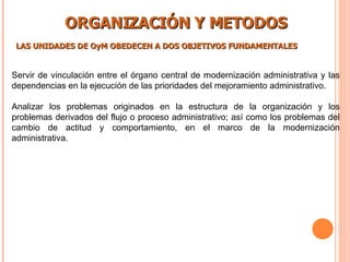 ORGANIZACIÓN Y METODOS LAS UNIDADES DE OyM OBEDECEN A DOS OBJETIVOS FUNDAMENTALES   Servir de vinculación entre el órgano central de modernización administrativa y las dependencias en la ejecución de las prioridades del mejoramiento administrativo. Analizar los problemas originados en la estructura de la organización y los problemas derivados del flujo o proceso administrativo; así como los problemas del cambio de actitud y comportamiento, en el marco de la modernización administrativa.  