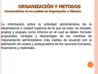 ORGANIZACIÓN Y METODOS Características de los análisis de Organización y Métodos   La información sobre la actividad administrativa de la dependencia o unidad orgánica de la que se trate, se recopila, analiza y prepara como informe en el cual se deben formular propuestas, ventajas y desventajas de las medidas de mejoramiento administrativo más viables de acuerdo con la estimación de costos y presupuestos de los recursos humanos, financieros y materiales. 
