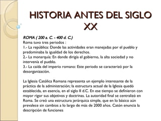 HISTORIA ANTES DEL SIGLO XX ROMA ( 200 a. C. - 400 d. C.) Roma tuvo tres periodos :   1.- La república: Donde las actividades eran manejadas por el pueblo y predominaba la igualdad de los derechos.  2.- La monarquía: En donde dirigía el gobierno, la alta sociedad y no intervenía el pueblo.   3.- La caída del imperio romano: Este periodo se caracterizó por la desorganización. La Iglesia Católica Romana representa un ejemplo interesante de la práctica de la administración; la estructura actual de la Iglesia quedó establecida, en esencia, en el siglo II d.C. En ese tiempo se definieron con mayor rigor sus objetivos y doctrinas. La autoridad final se centralizó en Roma. Se creó una estructura jerárquica simple, que en lo básico aún  prevalece sin cambios a lo largo de más de 2000 años. Catón enuncia la descripción de funciones 