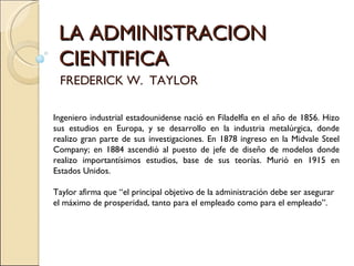 LA ADMINISTRACION CIENTIFICA FREDERICK W.  TAYLOR Ingeniero industrial estadounidense nació en Filadelfia en el año de 1856. Hizo sus estudios en Europa, y se desarrollo en la industria metalúrgica, donde realizo gran parte de sus investigaciones. En 1878 ingreso en la Midvale Steel Company; en 1884 ascendió al puesto de jefe de diseño de modelos donde realizo importantísimos estudios, base de sus teorías. Murió en 1915 en Estados Unidos. Taylor afirma que “el principal objetivo de la administración debe ser asegurar el máximo de prosperidad, tanto para el empleado como para el empleado”. 