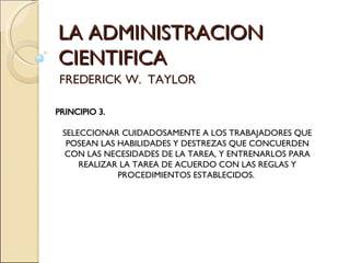 LA ADMINISTRACION CIENTIFICA FREDERICK W.  TAYLOR PRINCIPIO 3. SELECCIONAR CUIDADOSAMENTE A LOS TRABAJADORES QUE POSEAN LAS HABILIDADES Y DESTREZAS QUE CONCUERDEN CON LAS NECESIDADES DE LA TAREA, Y ENTRENARLOS PARA REALIZAR LA TAREA DE ACUERDO CON LAS REGLAS Y PROCEDIMIENTOS ESTABLECIDOS.  