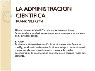 LA ADMINISTRACION CIENTIFICA FRANK GILBRETH Gilbreth denominó “therblig” a cada uno de los movimientos fundamentales, y concluyó que toda operación se compone de una serie de 17 divisiones básicas.   1. Buscar.   Es elemento básico de la operación de localizar un objeto. Buscar es therblig que el analista debe tratar de eliminar siempre. Las estaciones de trabajo bien planeadas permiten que el trabajo se lleve cabo continuamente, de manera que no es preciso que el operario realice este elemento.   
