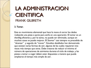 LA ADMINISTRACION CIENTIFICA FRANK GILBRETH 3. Tomar.   Este es movimiento elemental que hace la mano al cerrar los dedos rodeando una pieza o parte para asirla en una operación. El tomar es un therblig eficiente y, por lo tanto, no puede ser eliminado, aunque en muchos casos se puede mejorar. El 2tomar” casi siempre va precedido de “alcanzar”  y seguido de “mover”. Estudios detallados han demostrado que existen varias formas de asir, algunas de las cuales requieren tres veces más tiempo que otras. Debe tratarse de reducir al mínimo el número de operaciones de asimiento durante el ciclo de trabajo, y las piezas a tomar o coger deben estar dispuestas a manera que pueda emplearse el tiempo más simple de asir.   