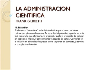 LA ADMINISTRACION CIENTIFICA FRANK GILBRETH 11. Ensamblar.   El elemento “ensamblar” es la división básica que ocurre cuando se reúnen dos piezas embonantes. Es otro therblig objetivo y puede ser más fácil mejorarlo que eliminarlo. El ensamblar suele ir precedido de colocar en posición o mover, y generalmente va seguido de soltar. Comienza en el instante en el que las dos piezas a unir se ponen en contacto, y termina al completarse la unión.   
