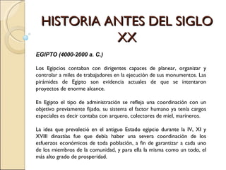 HISTORIA ANTES DEL SIGLO XX EGIPTO (4000-2000 a. C.) Los Egipcios contaban con dirigentes capaces de planear, organizar y controlar a miles de trabajadores en la ejecución de sus monumentos. Las pirámides de Egipto son evidencia actuales de que se intentaron proyectos de enorme alcance. En Egipto el tipo de administración se refleja una coordinación con un objetivo previamente fijado, su sistema el factor humano ya tenía cargos especiales es decir contaba con arquero, colectores de miel, marineros. La idea que prevaleció en el antiguo Estado egipcio durante la IV, XI y XVIII dinastías fue que debía haber una severa coordinación de los esfuerzos económicos de toda población, a fin de garantizar a cada uno de los miembros de la comunidad, y para ella la misma como un todo, el más alto grado de prosperidad. 