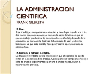 LA ADMINISTRACION CIENTIFICA FRANK GILBRETH 13. Usar. Este therblig es completamente objetivo y tiene lugar cuando una o las dos manos controlan un objeto, durante la parte del ciclo en que se ejecuta trabajo productivo. La duración de este therblig depende de la operación, así como de la destreza del operario. El usar se detecta fácilmente, ya que este therblig hace progresar la operación hacia su objetivo final.   14. Demora( o retraso) inevitable. La dilatación inevitable es una interrupción que el operario no puede evitar en la continuidad del trabajo. Corresponde al tiempo muerto en el ciclo de trabajo experimentado por una o ambas manos, según la naturaleza del proceso.    