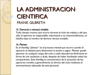 LA ADMINISTRACION CIENTIFICA FRANK GILBRETH 15. Demora( o retraso) evitable.  Todo tiempo muerto que ocurre durante el ciclo de trabajo y del que sólo el operario es responsable, intencional o no intencionalmente, se clasifica bajo el nombre de demora retraso evitable.   16. Planear.   Es el therblig “planear” es el proceso mental que ocurre cuando el operario se detiene para determinar la acción a seguir. Planear puede aparecer en cualquier etapa del ciclo y suele descubrirse fácilmente en forma de una vacilación o duda, después de haber localizado todos los componentes. Este therblig es característico de la actuación de los operarios noveles y generalmente se elimina del ciclo mediante el entrenamiento adecuado de este personal. 