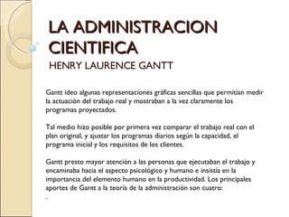 LA ADMINISTRACION CIENTIFICA HENRY LAURENCE GANTT Gantt ideo algunas representaciones gráficas sencillas que permitían medir la actuación del trabajo real y mostraban a la vez claramente los programas proyectados. Tal medio hizo posible por primera vez comparar el trabajo real con el plan original, y ajustar los programas diarios según la capacidad, el programa inicial y los requisitos de los clientes. Gantt presto mayor atención a las personas que ejecutaban el trabajo y encaminaba hacia el aspecto psicológico y humano e insistía en la importancia del elemento humano en la productividad. Los principales aportes de Gantt a la teoría de la administración son cuatro: .  