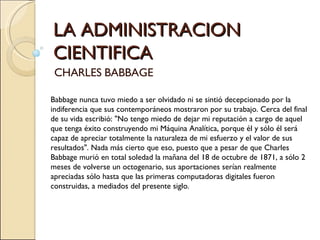 LA ADMINISTRACION CIENTIFICA CHARLES BABBAGE Babbage nunca tuvo miedo a ser olvidado ni se sintió decepcionado por la indiferencia que sus contemporáneos mostraron por su trabajo. Cerca del final de su vida escribió: "No tengo miedo de dejar mi reputación a cargo de aquel que tenga éxito construyendo mi Máquina Analítica, porque él y sólo él será capaz de apreciar totalmente la naturaleza de mi esfuerzo y el valor de sus resultados". Nada más cierto que eso, puesto que a pesar de que Charles  Babbage murió en total soledad la mañana del 18 de octubre de 1871, a sólo 2 meses de volverse un octogenario, sus aportaciones serían realmente apreciadas sólo hasta que las primeras computadoras digitales fueron construidas, a mediados del presente siglo.  