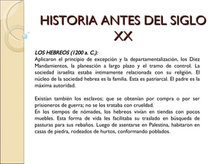 HISTORIA ANTES DEL SIGLO XX LOS HEBREOS (1200 a. C.):  Aplicaron el principio de excepción y la departamentalización, los Diez Mandamientos, la planeación a largo plazo y el tramo de control.   La sociedad israelita estaba íntimamente relacionada con su religión. El núcleo de la sociedad hebrea es la familia. Esta es patriarcal. El padre es la máxima autoridad.  Existían también los esclavos; que se obtenían por compra o por ser prisioneros de guerra; no se los trataba con crueldad.  En los tiempos de nómades, los hebreos vivían en tiendas con pocos muebles. Esta forma de vida les facilitaba su traslado en búsqueda de pasturas para sus rebaños. Luego de asentarse en Palestina, habitaron en casas de piedra, rodeados de hurtos, conformando poblados.  