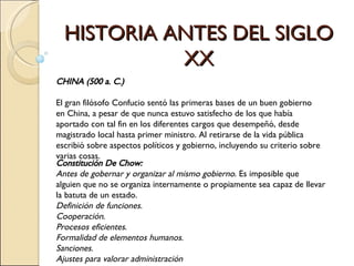 HISTORIA ANTES DEL SIGLO XX CHINA (500 a. C.) El gran filósofo Confucio sentó las primeras bases de un buen gobierno en China, a pesar de que nunca estuvo satisfecho de los que había aportado con tal fin en los diferentes cargos que desempeñó, desde magistrado local hasta primer ministro. Al retirarse de la vida pública escribió sobre aspectos políticos y gobierno, incluyendo su criterio sobre varias cosas. Constitución De Chow:  Antes de gobernar y organizar al mismo gobierno . Es imposible que alguien que no se organiza internamente o propiamente sea capaz de llevar la batuta de un estado.   Definición de funciones .  Cooperación .  Procesos eficientes .  Formalidad de elementos humanos .   Sanciones .  Ajustes para valorar administración 