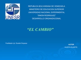 REPUBLICA BOLIVARIANA DE VENEZUELA MINISTERIO DE EDUCACION SUPERIOR UNIVERSIDAD NACIONAL EXPERIMENTAL “ SIMON RODRIGUEZ”  DESARROLLO ORGANIZACIONAL “ EL CAMBIO” AUTOR HUDITH DUARTE. Facilitador (a): Scarlet Oropeza  
