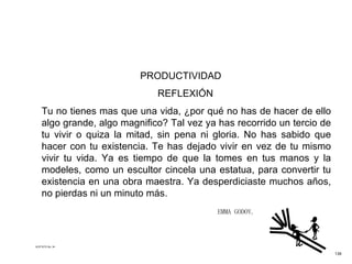   PRODUCTIVIDAD  REFLEXIÓN Tu no tienes mas que una vida, ¿por qué no has de hacer de ello algo grande, algo magnifico? Tal vez ya has recorrido un tercio de tu vivir o quiza la mitad, sin pena ni gloria. No has sabido que hacer con tu existencia. Te has dejado vivir en vez de tu mismo vivir tu vida. Ya es tiempo de que la tomes en tus manos y la modeles, como un escultor cincela una estatua, para convertir tu existencia en una obra maestra. Ya desperdiciaste muchos años, no pierdas ni un minuto más.  EMMA GODOY.  ACETATO No. 34 139 