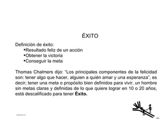 ÉXITO Definición de éxito: Resultado feliz de un acción Obtener la victoria Conseguir la meta  Thomas Chalmers dijo: “Los principales componentes de la felicidad son: tener algo que hacer, alguien a quién amar y una esperanza”, es decir; tener una meta o propósito bien definidos para vivir, un hombre sin metas claras y definidas de lo que quiere lograr en 10 o 20 años, está descalificado para tener  Éxito. ACETATO No. 35 140 