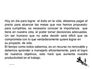 Hoy en día para lograr  el éxito en la vida, debemos pagar el precio para alcanzar las metas que nos hemos propuesto; para cumplirlas, es necesario conocer la importancia  que tiene en nuestra vida, el poder tomar decisiones adecuadas. Un ser humano que no sabe decidir será dificil que se comprometa con lo que verdaderamente quiere lograr en su proyecto  de vida.  El tiempo como todos sabemos, es un recurso no renovable y debemos aprender a manejarlo eficientemente, para el logro de nuestros objetivos, esto hará que aumente nuestra productividad en el trabajo.   ACETATO No. 36 141 
