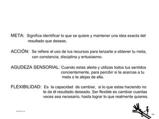 META:  Significa identificar lo que se quiere y mantener una idea exacta del   resultado que deseas . ACCIÓN:  Se refiere al uso de tus recursos para lanzarte a obtener tu meta, con constancia, disciplina y entusiasmo . AGUDEZA SENSORIAL:  Cuando estas alerta y utilizas todos tus sentidos concientemente, para percibir si te acercas a tu meta o te alejas de ella. FLEXIBILIDAD:  Es  la capacidad  de cambiar,  si lo que estas haciendo no te da él resultado deseado. Ser flexible es cambiar cuantas veces sea necesario, hasta lograr lo que realmente quieres. ACETATO No. 39 144 
