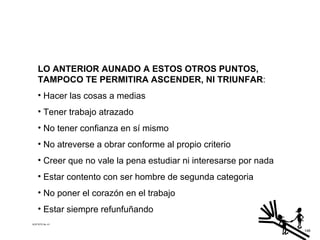 LO ANTERIOR AUNADO A ESTOS OTROS PUNTOS, TAMPOCO TE PERMITIRA ASCENDER, NI TRIUNFAR : Hacer las cosas a medias Tener trabajo atrazado No tener confianza en sí mismo No atreverse a obrar conforme al propio criterio Creer que no vale la pena estudiar ni interesarse por nada Estar contento con ser hombre de segunda categoria No poner el corazón en el trabajo Estar siempre refunfuñando ACETATO No. 41 146 