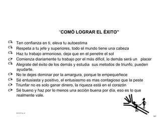 “ COMÓ LOGRAR EL ÉXITO” Ten confianza en ti, eleva tu autoestima   Respeta a tu jefe y superiores, todo el mundo tiene una cabeza Haz tu trabajo armonioso, deja que en el penetre el sol   Comienza diariamente tu trabajo por el más dificil, lo demás será un  placer Alegrate del éxito de los demás y estudia  sus metodos de triunfo, pueden ayudarte. No te dejes dominar por la amargura, porque te empequeñece   Sé entusiasta y positivo, el entusiasmo es mas contagioso que la peste Triunfar no es solo ganar dinero, la riqueza está en el corazón Sé bueno y haz por lo menos una acción buena por día, eso es lo que realmente vale.  ACETATO No. 42 147 