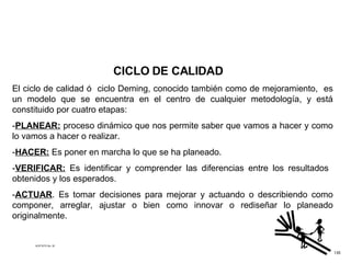 CICLO DE CALIDAD El ciclo de calidad ó  ciclo Deming, conocido también como de mejoramiento,  es un modelo que se encuentra en el centro de cualquier metodología, y está constituido por cuatro etapas: - PLANEAR:  proceso dinámico que nos permite saber que vamos a hacer y como lo vamos a hacer o realizar. - HACER:  Es poner en marcha lo que se ha planeado. - VERIFICAR:  Es identificar y comprender las diferencias entre los resultados  obtenidos y los esperados. - ACTUAR . Es tomar decisiones para mejorar y actuando o describiendo como componer, arreglar, ajustar o bien como innovar o rediseñar lo planeado originalmente. ACETATO No. 30 135 