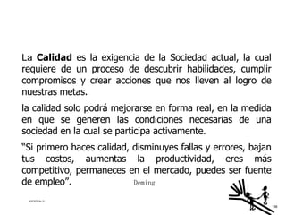 La   Calidad  es la exigencia de la Sociedad actual, la cual requiere de un proceso de descubrir habilidades, cumplir compromisos y crear acciones que nos lleven al logro de nuestras metas. la calidad solo podrá mejorarse en forma real, en la medida en que se generen las condiciones necesarias de una sociedad en la cual se participa activamente. “ Si primero haces calidad, disminuyes fallas y errores, bajan tus costos, aumentas la productividad, eres más competitivo, permaneces en el mercado, puedes ser fuente de empleo”.    Deming ACETATO No. 31 136 