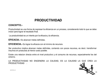 PRODUCTIVIDAD CONCEPTO.- Productividad es una forma de expresar la eficiencia en un proceso, considerando todo lo que se debe incluir para lograr el resultado final. La productividad es un interés por la eficacia y la eficiencia. EFICACIA.-   Es alcanzar metas definidas. EFICIENCIA.-   Es lograr la eficacia con el mínimo de recursos. Ser productivo implica alcanzar metas definidas, contando con pocos recursos, es decir, transformar insumos en productos al menor costo posible. Existe una relacion directa entre el nivel productivo y el consumo de recursos, especialmente los del entorno. LA PRODUCTIVIDAD NO ENGENDRA LA CALIDAD, ES LA CALIDAD LA QUE CREA LA PRODUCTIVIDAD  . ACETATO No. 33 138 