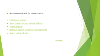  Herramientas de edición de diapositivas
 Seleccionar objetos
 Mover, copiar, borrar e insertar objetos
 Alinear objetos
 Distribuir objetos horizontal y verticalmente
 Girar y voltear objetos
Regresar
 