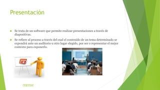Presentación
 Se trata de un software que permite realizar presentaciones a través de
diapositivas.
 Se refiere al proceso a través del cual el contenido de un tema determinado se
expondrá ante un auditorio u otro lugar elegido, por ser o representar el mejor
contexto para exponerlo.
regresar
 